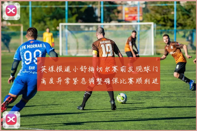 英媒报道小舒梅切尔赛前发现球门高度异常紧急调整确保比赛顺利进行