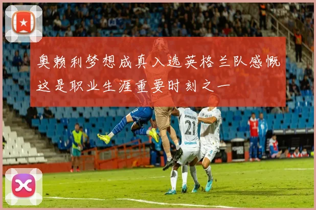 奥赖利梦想成真入选英格兰队感慨这是职业生涯重要时刻之一