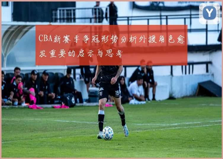 CBA新赛季争冠形势分析外援角色愈发重要的启示与思考