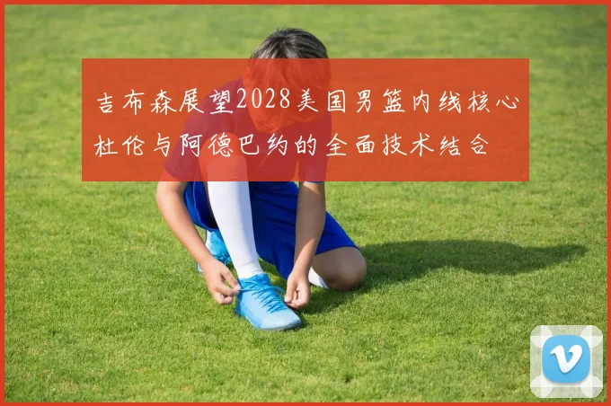 吉布森展望2028美国男篮内线核心杜伦与阿德巴约的全面技术结合