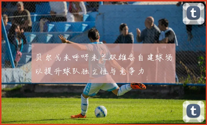 贝尔戈米呼吁米兰双雄各自建球场以提升球队独立性与竞争力