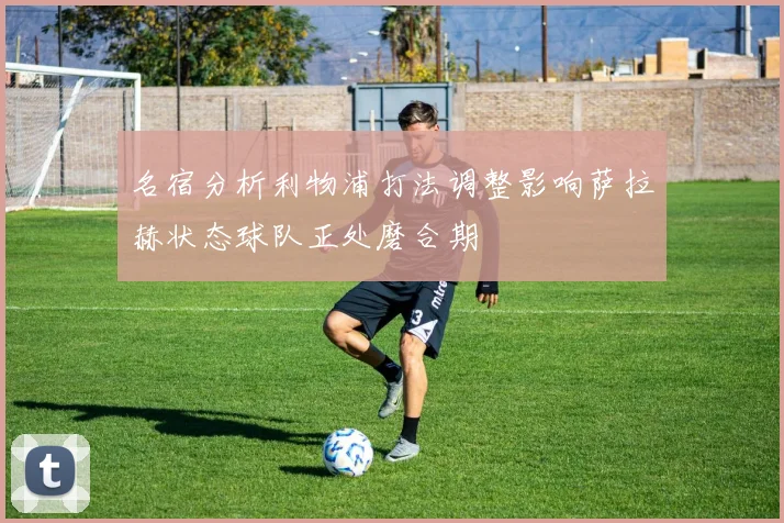 名宿分析利物浦打法调整影响萨拉赫状态球队正处磨合期