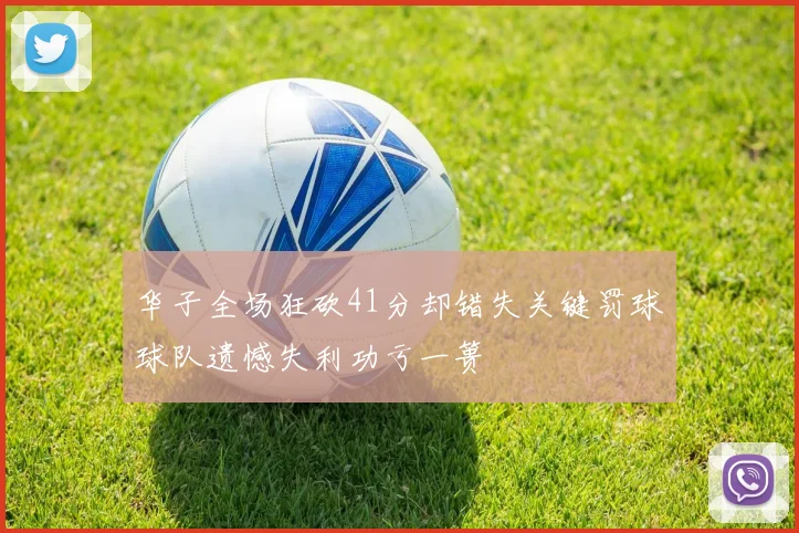 华子全场狂砍41分却错失关键罚球球队遗憾失利功亏一篑