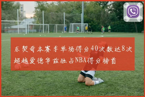 东契奇本赛季单场得分40次数达8次超越爱德华兹独占NBA得分榜首