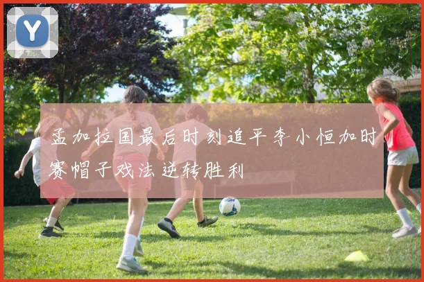 孟加拉国最后时刻追平李小恒加时赛帽子戏法逆转胜利