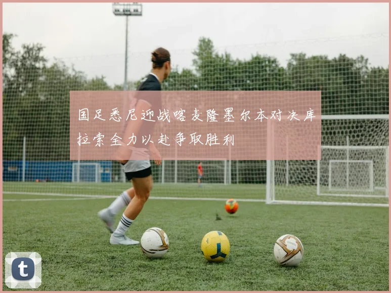 国足悉尼迎战喀麦隆墨尔本对决库拉索全力以赴争取胜利