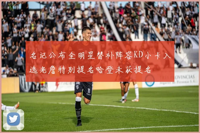 名记公布全明星替补阵容KD小卡入选老詹特别提名哈登未获提名