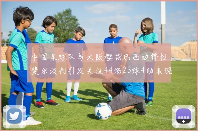 中国某球队与大阪樱花巴西边锋拉斐尔谈判引发关注44场23球4助表现抢眼
