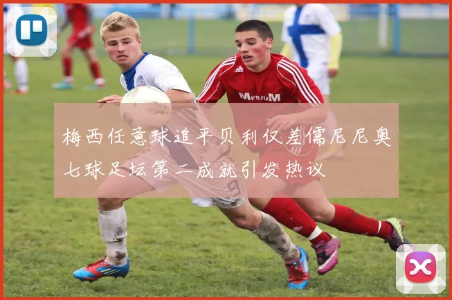 梅西任意球追平贝利仅差儒尼尼奥七球足坛第二成就引发热议
