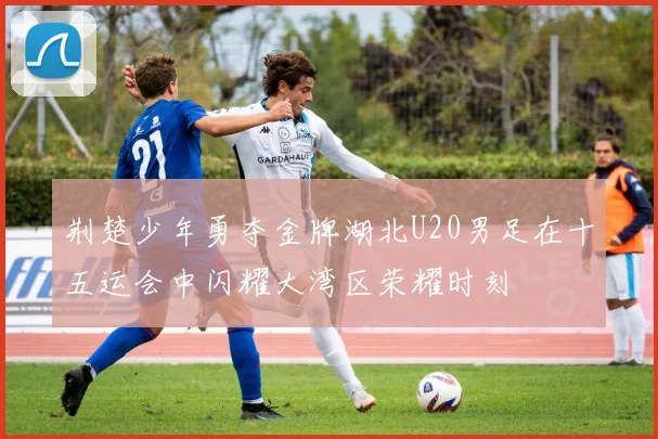 荆楚少年勇夺金牌湖北U20男足在十五运会中闪耀大湾区荣耀时刻