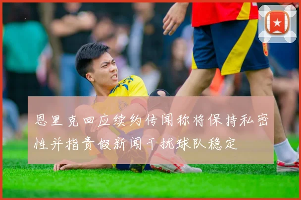 恩里克回应续约传闻称将保持私密性并指责假新闻干扰球队稳定