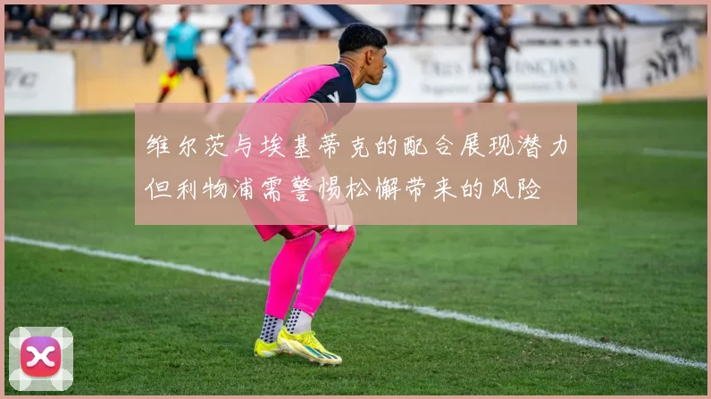 维尔茨与埃基蒂克的配合展现潜力但利物浦需警惕松懈带来的风险