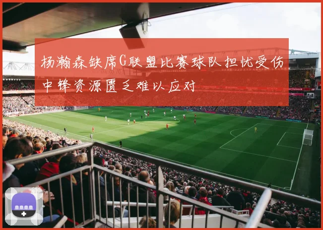 杨瀚森缺席G联盟比赛球队担忧受伤中锋资源匮乏难以应对
