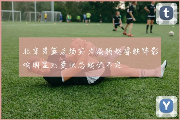 北京男篮后场实力减弱赵睿缺阵影响明显杰曼状态起伏不定