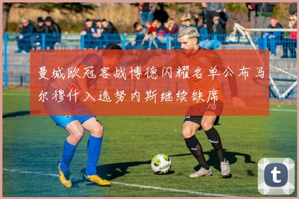 曼城欧冠客战博德闪耀名单公布马尔穆什入选努内斯继续缺席