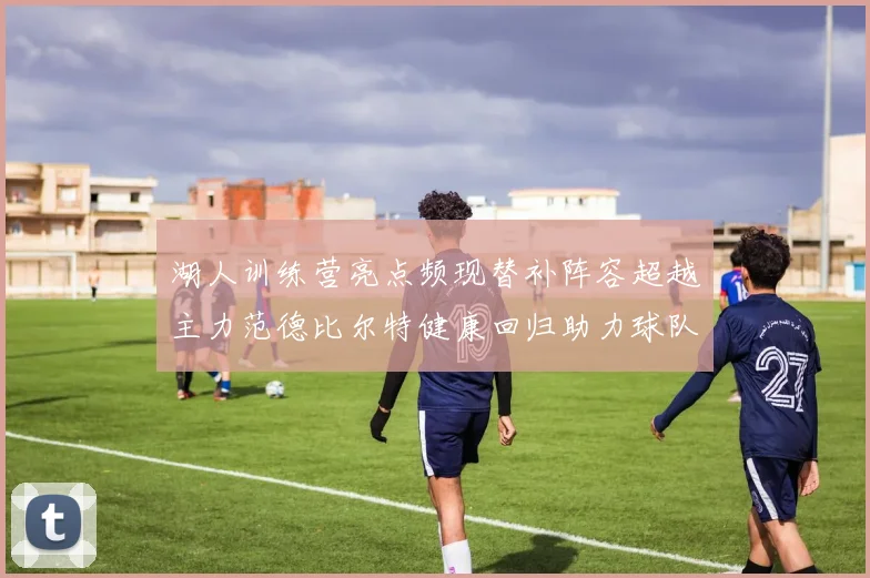 湖人训练营亮点频现替补阵容超越主力范德比尔特健康回归助力球队