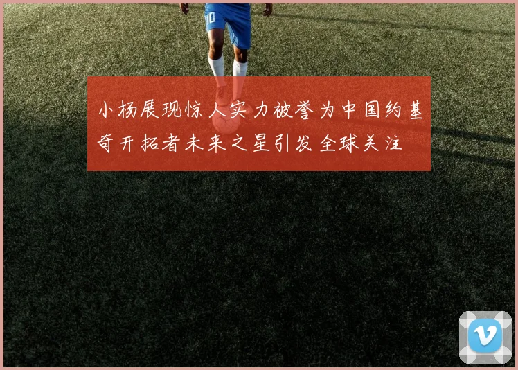 小杨展现惊人实力被誉为中国约基奇开拓者未来之星引发全球关注