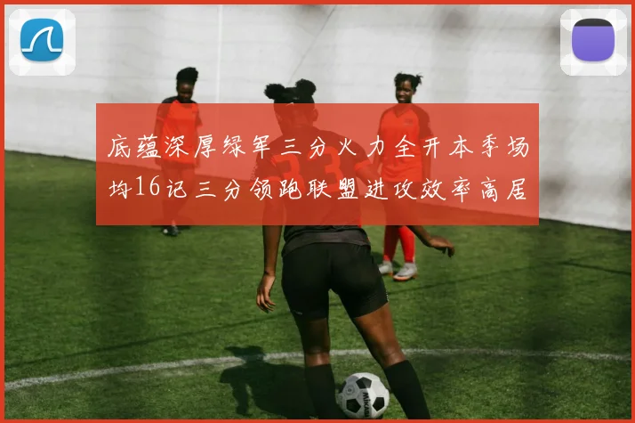 底蕴深厚绿军三分火力全开本季场均16记三分领跑联盟进攻效率高居第二