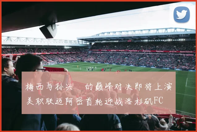 梅西与孙兴慜的巅峰对决即将上演美职联迈阿密首轮迎战洛杉矶FC