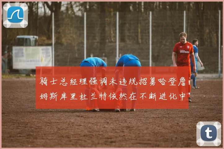 骑士总经理强调未违规招募哈登詹姆斯库里杜兰特依然在不断进化中
